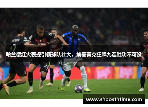 哈兰德红火表现引领球队壮大，埃基蒂克狂飙九连胜功不可没